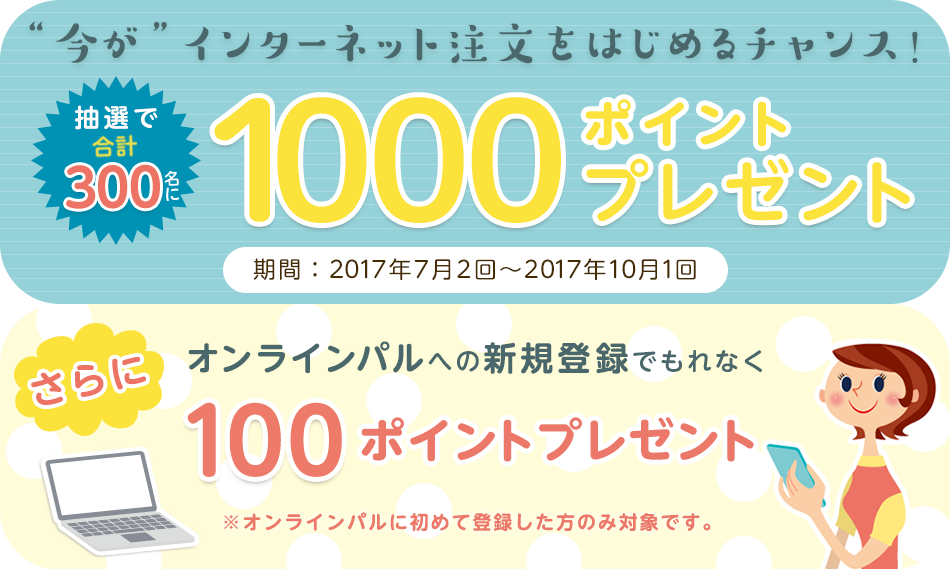今がインターネット注文をはじめるチャンス!抽選で合計300名に1000ポイントプレゼント 期間:2017年7月2回から10月1回 さらにオンラインパルへの新規登録でもれなく100ポイントプレゼント ※オンラインパルへに初めて登録した方のみ対象です。