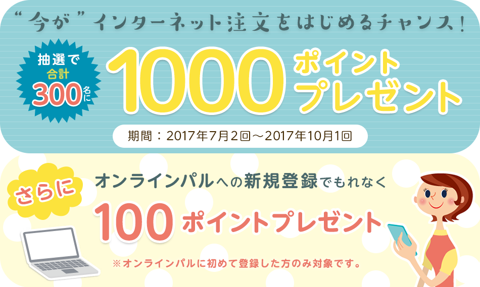 今がインターネット注文をはじめるチャンス！抽選で合計300名に1000ポイントプレゼント　期間：2017年7月2回から10月１回 さらにオンラインパルへの新規登録でもれなく100ポイントプレゼント　※オンラインパルへに初めて登録した方のみ対象です。