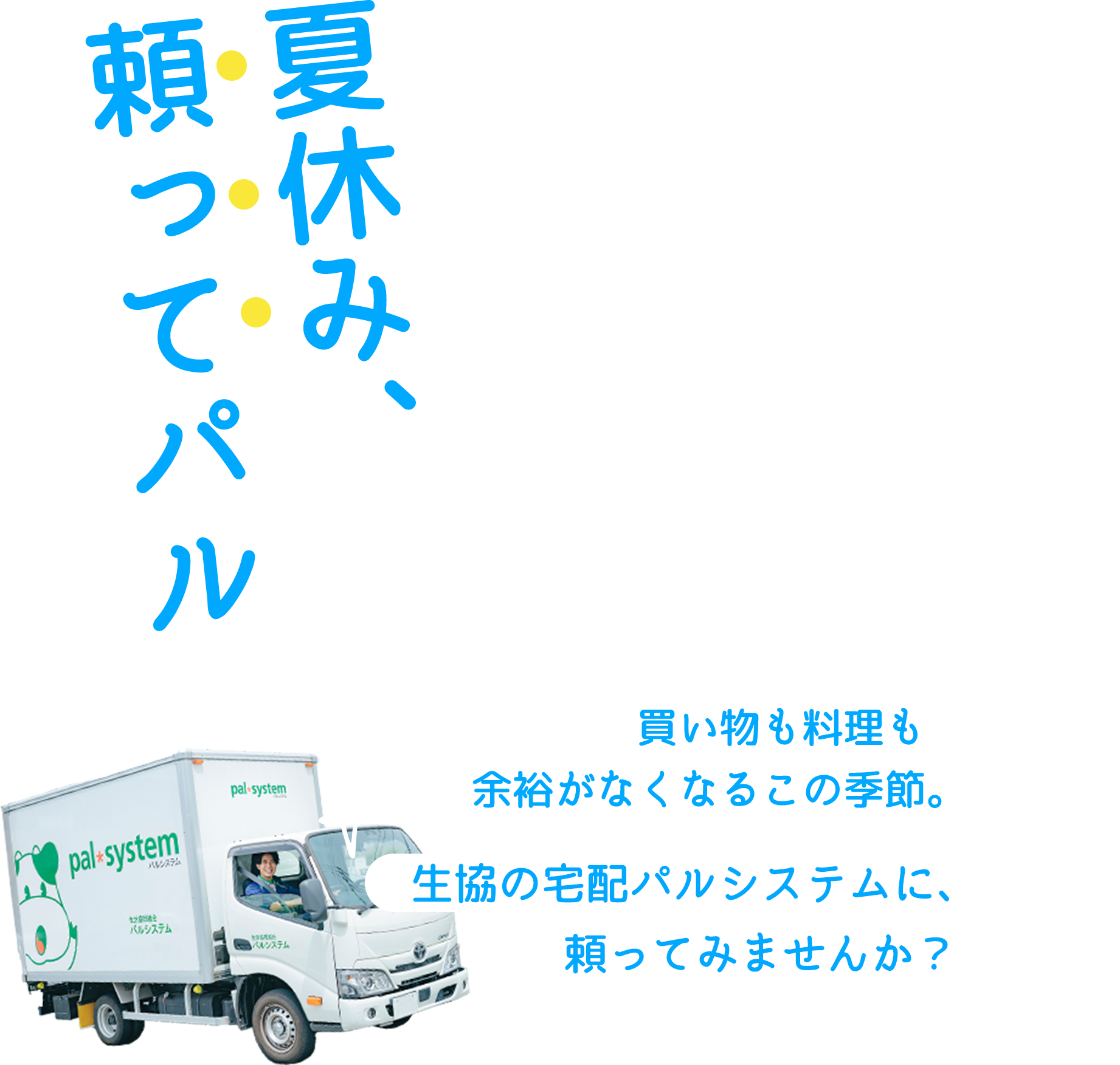 夏休み、頼ってパル 買い物も料理も余裕がなくなるこの季節。生協の宅配パルシステムに、頼ってみませんか？