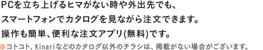 PCを立ち上げるヒマがない時や外出先でも、スマートフォン、タブレットでカタログを見ながら注文できます。操作も簡単、便利な注文アプリ(無料)です。※コトコト、Kinariなどのカタログ以外のチラシは、掲載がない場合がございます。