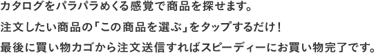 カタログをパラパラめくる感覚で商品を探せます。注文したい商品の「カゴに入れる」をタップするだけ！ 最後に買い物カゴから注文送信すればスピーディーにお買い物完了です。