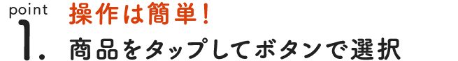 point 1. 操作は簡単！ 商品をタップして買い物カゴに追加