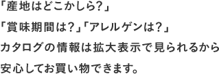 「産地はどこかしら？」「賞味期限は？」「アレルゲンは？」カタログの情報は拡大表示で見られるから安心してお買い物できます。