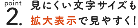 point 2. 見ずらい文字サイズも拡大表示で見やすく！