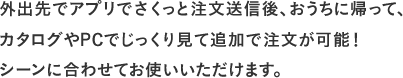 外出先でアプリでさくっと注文送信後、おうちに帰って、カタログやPCでじっくり見て追加で注文が可能！ シーンに合わせてお使いいただけます。