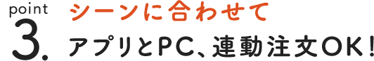 point 3. シーンに合わせてアプリとPC、連動注文OK！