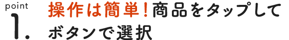 point 1. 操作は簡単！ 商品をタップして買い物カゴに追加