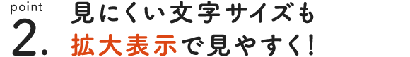 point 2. 見ずらい文字サイズも拡大表示で見やすく！