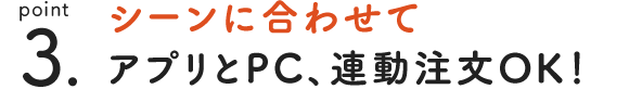 point 3. シーンに合わせてアプリとPC、連動注文OK！