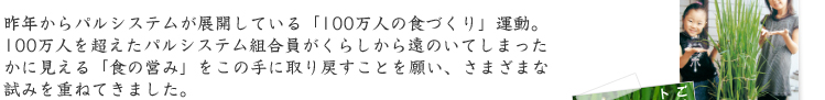 昨年からパルシステムが展開している「100万人の食づくり」運動。 100万人を超えたパルシステム組合員がくらしから遠のいてしまったかに見える「食の営み」をこの手に取り戻すことを願い、さまざまな試みを重ねてきました。
