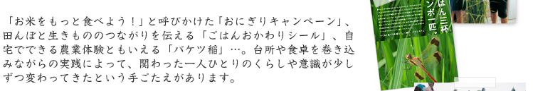 「お米をもっと食べよう！」と呼びかけた「おにぎりキャンペーン」、田んぼと生きもののつながりを伝える「ごはんおかわりシール」、自宅でできる農業体験ともいえる「バケツ稲」…。台所や食卓を巻き込みながらの実践によって、関わった一人ひとりのくらしや意識が少しずつ変わってきたという手ごたえがあります。