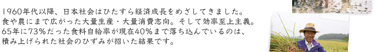 1960年代以降、日本社会はひたすら経済成長をめざしてきました。 食や農にまで広がった大量生産・大量消費志向。そして効率至上主義。 65年に73%だった食料自給率が現在40%まで落ち込んでいるのは、 積み上げられた社会のひずみが招いた結果です。 