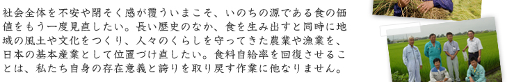 社会全体を不安や閉そく感が覆ういまこそ、いのちの源である食の価 値をもう一度見直したい。長い歴史のなか、食を生み出すと同時に地 域の風土や文化をつくり、人々のくらしを守ってきた農業や漁業を、 日本の基本産業として位置づけ直したい。食料自給率を回復させるこ とは、私たち自身の存在意義と誇りを取り戻す作業に他なりません。 