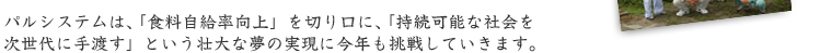 パルシステムは、「食料自給率向上」を切り口に、「持続可能な社会を 次世代に手渡す」という壮大な夢の実現に今年も挑戦していきます。 