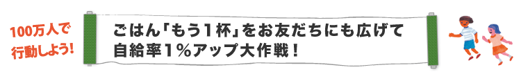 100万人で 行動しよう！ごはん「もう1杯」をお友だちにも広げて 自給率1％アップ大作戦！