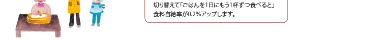 試算上、100万世帯（家族人数3人）が、輸入食材から 切り替えて「ごはんを1日にもう1杯ずつ食べると」 食料自給率が0.2％アップします。