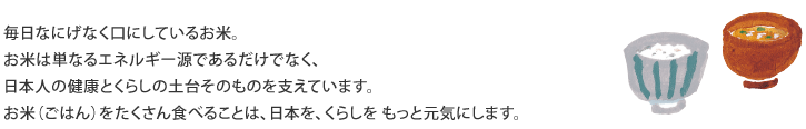 毎日なにげなく口にしているお米。 お米は単なるエネルギー源であるだけでなく、 日本人の健康とくらしの土台そのものを支えています。 お米（ごはん）をたくさん食べることは、日本を、くらしをもっと元気にします。