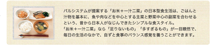 パルシステムが提案する「お米＋一汁二菜」の日本型食生活は、ごはんと汁物を基本に、魚や肉などを中心とする主菜と野菜中心の副菜を合わせるという、昔から日本人がなじんできたシンプルな食スタイル。「お米＋一汁ニ菜」なら「足りないもの」「多すぎるもの」が一目瞭然で、毎日の生活のなかで、自ずと食事のバランス感覚を養うことができます。