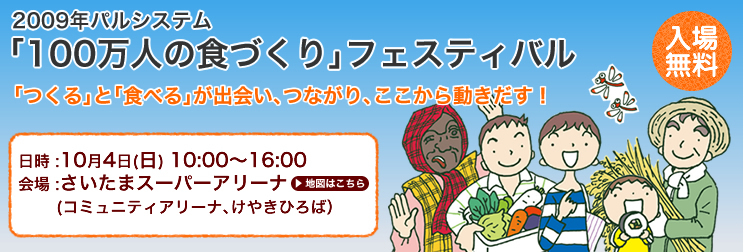 2009年パルシステム｢100万人の食づくり｣フェスティバル｢つくる｣と｢食べる｣が出会い､つながり､ここから動きだす！入場無料　日時 :10月4日(日) 10:00～16:00　会場 :さいたまスーパーアリーナ (コミュニティアリーナ､けやきひろば）