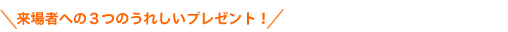 来場者への３つのうれしいプレゼント！