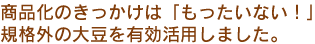  商品化のきっかけは「もったいない！」規格外の大豆を有効活用しました。