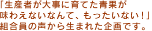  「生産者が大事に育てた青果が味わえないなんて、もったいない！」組合員の声から生まれた企画です。