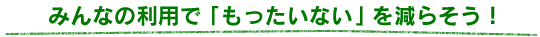 みんなの利用で「もったいない」を減らそう！