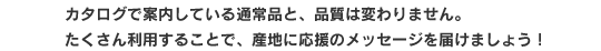 カタログで案内している通常品と、品質は変わりません。たくさん利用することで、産地に応援のメッセージを届けましょう！