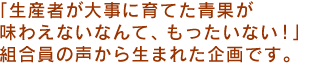  「生産者が大事に育てた青果が味わえないなんて、もったいない！」組合員の声から生まれた企画です。