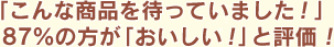 「こんな商品を待っていました！」87%の方が「おいしい！」と評価！