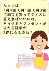 たとえば7月4回･8月1回･8月3回で納豆を買ってクイズに答えればいいのね。そうするとプレゼントが当たる確率が3倍になるのね！