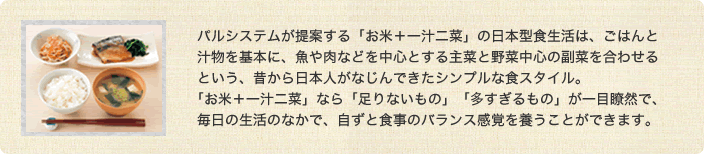 パルシステムが提案する「お米＋一汁二菜」の日本型食生活は、ごはんと汁物を基本に、魚や肉などを中心とする主菜と野菜中心の副菜を合わせるという、昔から日本人がなじんできたシンプルな食スタイル。「お米＋一汁ニ菜」なら「足りないもの」「多すぎるもの」が一目瞭然で、毎日の生活のなかで、自ずと食事のバランス感覚を養うことができます。 