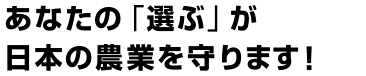 あなたの「選ぶ」が日本の農業を守ります！