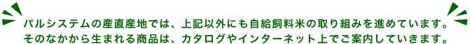 パルシステムの産直産地では、上記以外にも自給飼料米の取り組みを進めています。そのなかから生まれる商品は、カタログやインターネット上でご案内していきます。