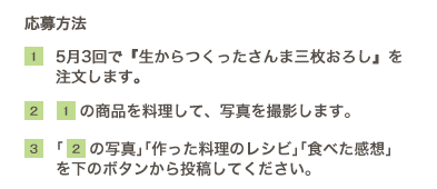 応募方法【1】5月3回で『生からつくったさんま三枚おろし』を
注文します。【2】①の商品を料理して、写真を撮影します。【3】｢②の写真｣｢作った料理のレシビ｣｢食べた感想｣を下のボタンから投稿してください。※5月18日より投稿していただけます。