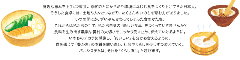 身近な恵みを上手に利用し、季節ごとにからだや環境になじむ食をつくり上げてきた日本人。そうした食卓には、土地や人々とつながり、たくさんのいのちを育む力がありました。いつの間にか、ずいぶん変わってしまった食のかたち。これからは私たちの手で、私たち自身の「新しい食卓」をつくっていきませんか？食料を生み出す農業や農村の大切さをしっかり受け止め、伝えていけるように。いのちのチカラに感謝し、「おいしい」を分かち合えるように。食を通じて「豊かさ」の本質を問い直し、社会やくらしを少しずつ変えていく。パルシステムは、それを「くらし直し」と呼びます。