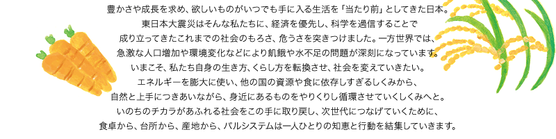 豊かさや成長を求め、欲しいものがいつでも手に入る生活を「当たり前」としてきた日本。東日本大震災はそんな私たちに、経済を優先し、科学を過信することで成り立ってきたこれまでの社会のもろさ、危うさを突きつけました。一方世界では、急激な人口増加や環境変化などにより飢餓や水不足の問題が深刻になっています。いまこそ、私たち自身の生き方、くらし方を転換させ、社会を変えていきたい。エネルギーを膨大に使い、他の国の資源や食に依存しすぎるしくみから、自然と上手につきあいながら、身近にあるものをやりくりし循環させていくしくみへと。いのちのチカラがあふれる社会をこの手に取り戻し、次世代につなげていくために、食卓から、台所から、産地から、パルシステムは一人ひとりの知恵と行動を結集していきます。