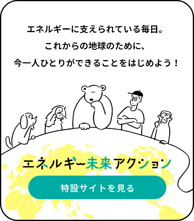 エネルギーに支えられている毎日。これからの地球のために、今一人ひとりができることをはじめよう！エネルギー未来アクションページへ