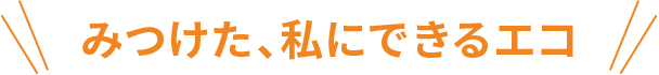 みつけた、私にできるエコ。