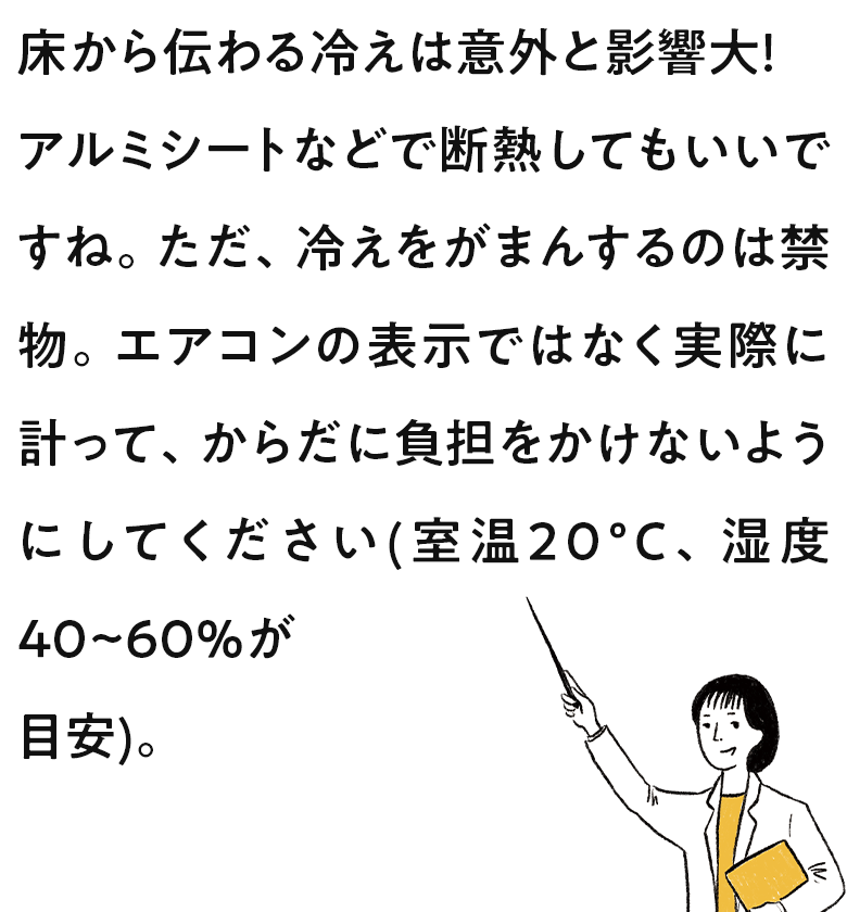 床から伝わる冷えは意外と影響大!アルミシートなどで断熱してもいいですね。ただ、冷えをがまんするのは禁物。エアコンの表示ではなく実際に計って、からだに負担をかけないようにしてください(室温20°C、湿度40~60%が目安)。