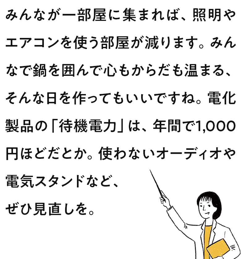 みんなが一部屋に集まれば、照明やエアコンを使う部屋が減ります。みんなで鍋を囲んで心もからだも温まる、そんな日を作ってもいいですね。電化製品の「待機電力」は、年間で1,000円ほどだとか。使わないオーディオや電気スタンドなど、ぜひ見直しを。