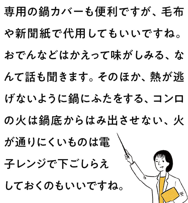 専用の鍋カバーも便利ですが、毛布や新聞紙で代用してもいいですね。おでんなどはかえって味がしみる、なんて話も聞きます。そのほか、熱が逃げないように鍋にふたをする、コンロの火は鍋底からはみ出させない、火が通りにくいものは電子レンジで下ごしらえしておくのもいいですね。