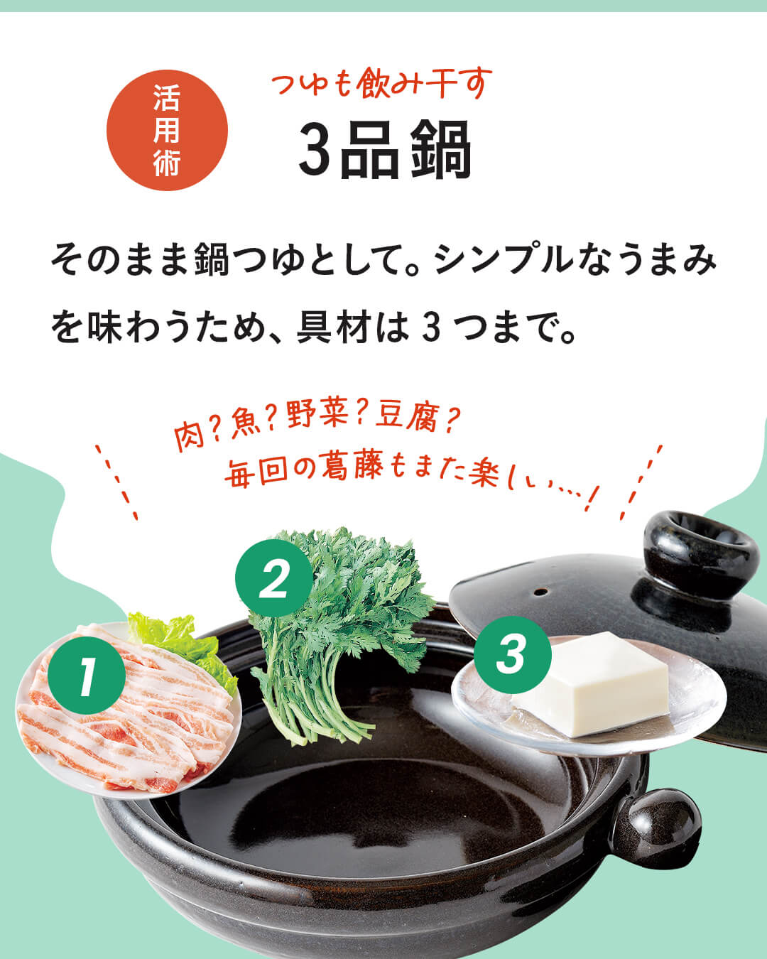 カード10枚目。かつおと昆布の1.5番だし活用法。つゆも飲み干す3品鍋。そのまま鍋つゆとして。シンプルなうまみを味わうため、具材は3つまで。 肉？野菜？豆腐？毎回の葛藤もまた楽しい！