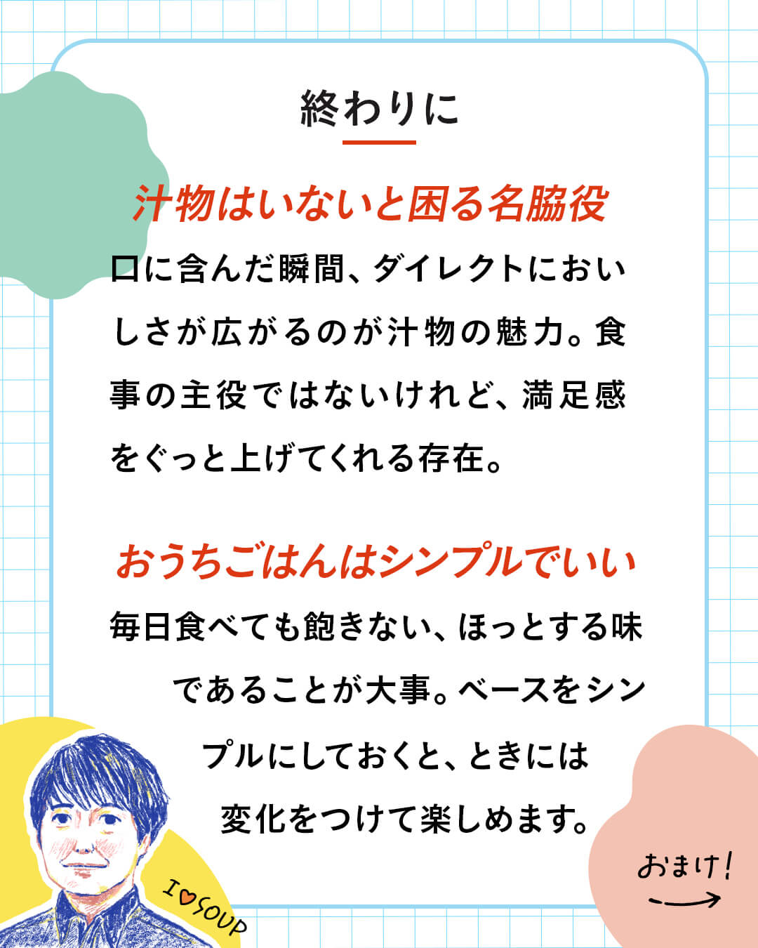 カード11枚目。終わりに。汁物はいないと困る名脇役。口に含んだ瞬間、ダイレクトにおいしさが広がるのが汁物の魅力。食事の主役ではないけれど、満足感をぐっと上げてくれる存在。 おうちごはんはシンプルでいい。毎日食べても飽きない、ほっとする味であることが大事。ベースをシンプルにしておくと、ときには変化をつけて楽しめます。