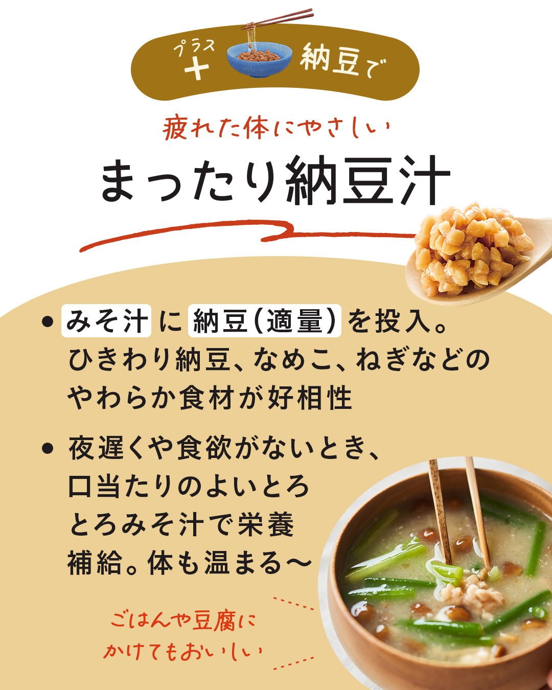 カード4枚目。プラス納豆で、疲れた体にやさしい、まったり納豆汁。みそ汁に納豆（適量）を投入。ひきわり納豆、なめこ、ねぎなどのやわらか食材と相性がよい。夜遅くや食欲がないとき、口当たりのよいとろとろみそ汁で栄養補給。体も温まる～。ごはんや豆腐にかけてもおいしい。