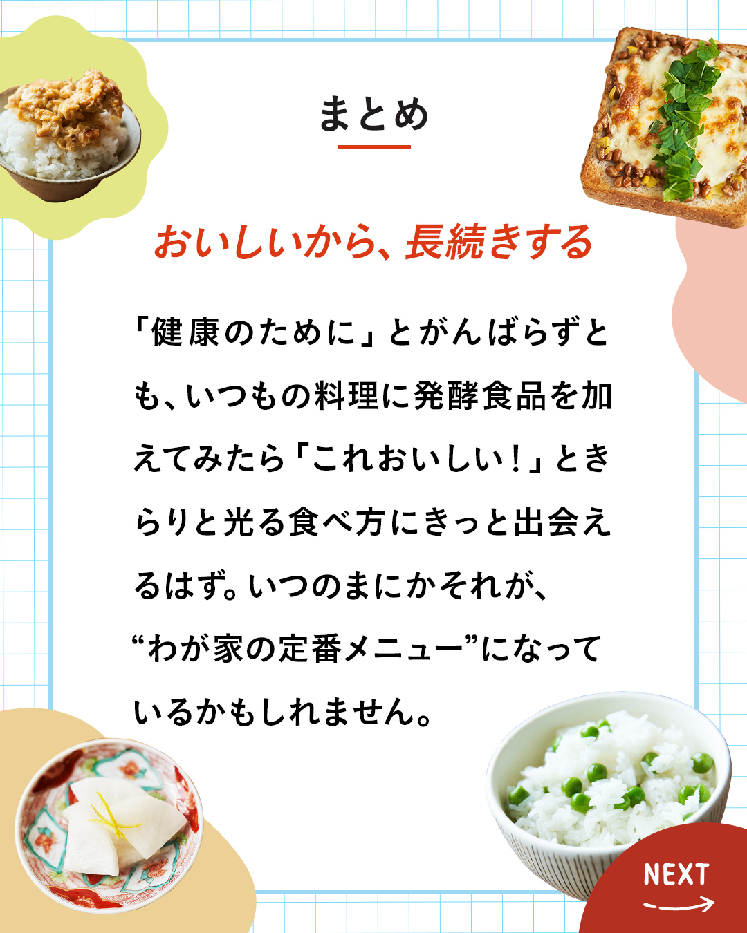 カード8枚目。まとめ。おいしいから、長続きする。「健康のために」とがんばらずとも、いつもの料理に発酵食品を加えてみたら「これおいしい！」ときらりと光る食べ方にきっと出会えるはず。いつのまにかそれが、“わが家の定番メニュー”になっているかもしれません。