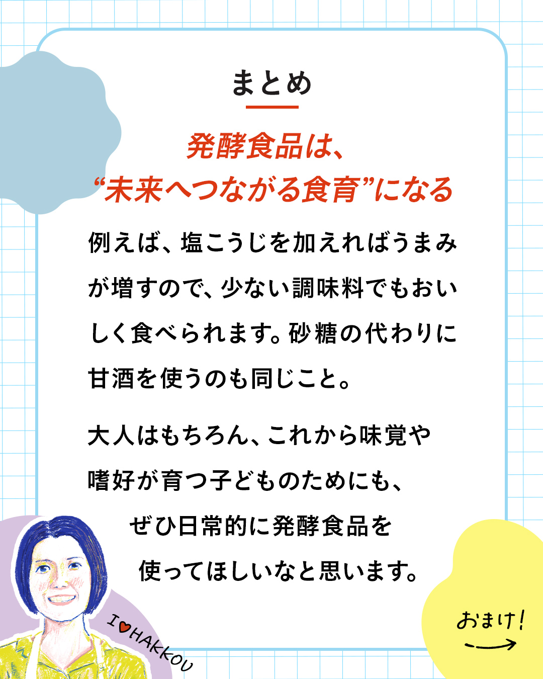 カード9枚目。まとめ。発酵食品は、“未来へつながる食育”になる。例えば、塩こうじを加えればうまみが増すので、少ない調味料でもおいしく食べられます。砂糖の代わりに甘酒を使うのも同じこと。大人はもちろん、これから味覚や嗜好が育つ子どものためにも、ぜひ日常的に発酵食品を使ってほしいなと思います。