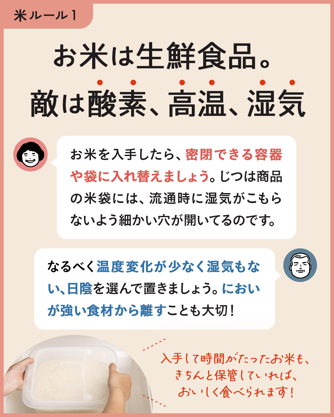 カード4枚目。お米は生鮮食品。敵は酸素、高温、湿気。　のりこさん：お米を入手したら、密閉できる容器や袋に入れ替えましょう。じつは商品の米袋には、流通時に湿気がこもらないよう細かい穴があいているのです。　ジュンイチさん：なるべく温度変化が少なく湿気もない、日陰を選んでお米を置きましょう。においが強い食材から離すことも大切。　入手して時間がたったお米も、きちんと保管していればおいしく食べられます！