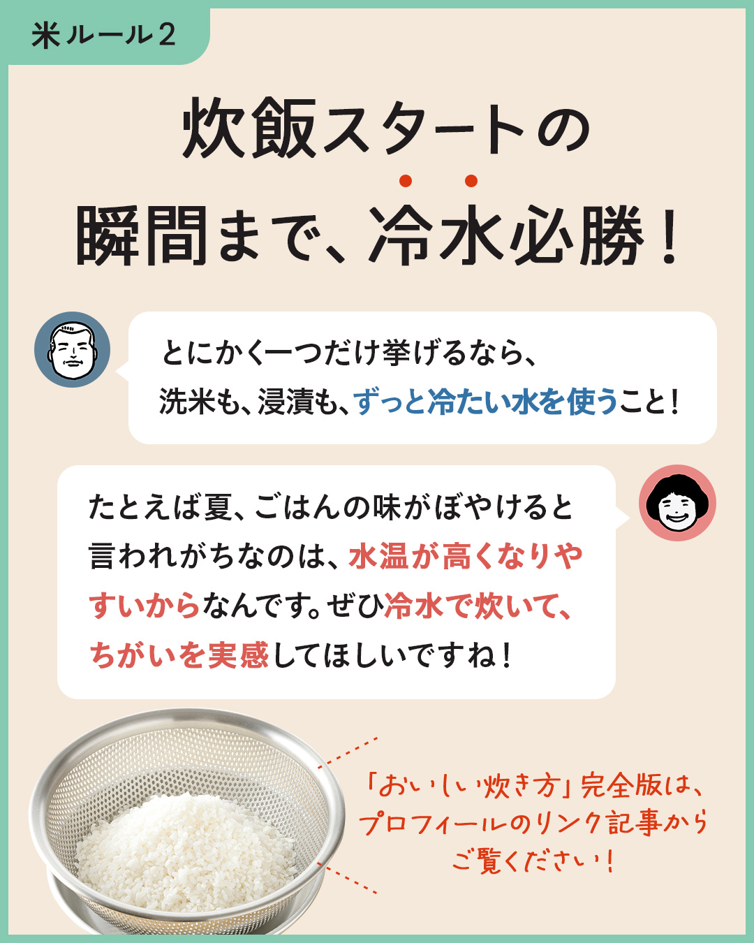 カード6枚目。炊飯スタートの瞬間まで、冷水必勝！　ジュンイチさん：とにかく一つだけ挙げるなら、洗米も浸漬も、ずっと冷たい水を使うこと！　のりこさん：たとえば夏、ごはんの味がぼやけると言われがちなのは、水温が高くなりやすいからなんです。ぜひ冷水で炊いて、ちがいを実感してほしいですね！　「おいしい炊き方」完全版は、プロフィールのリンク記事からご覧ください！