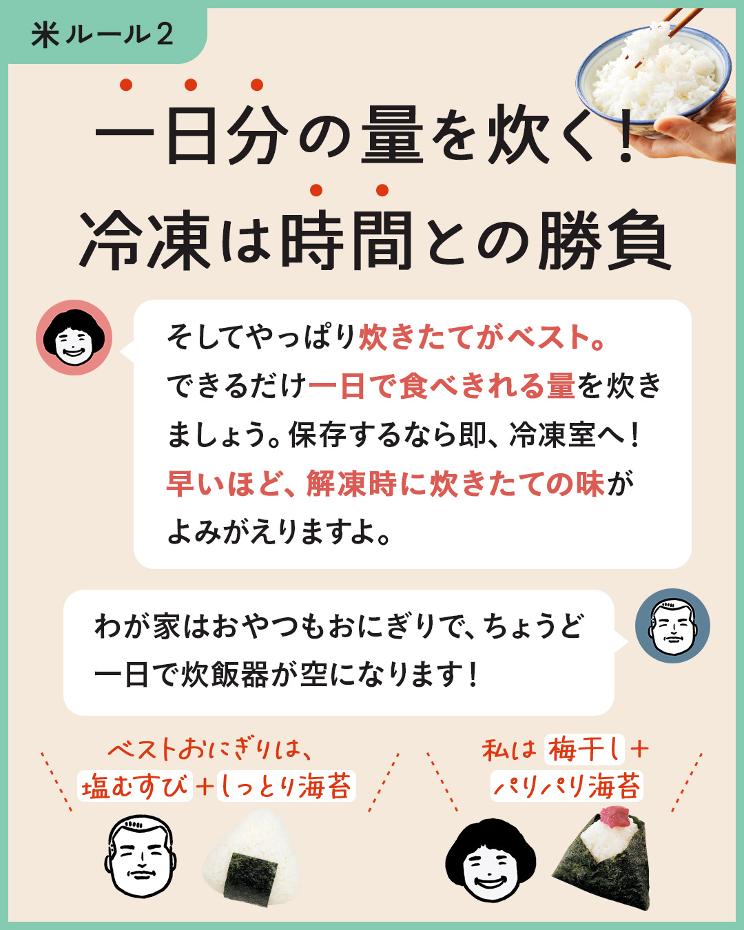 カード7枚目。一日分の量を炊く！冷凍は時間との勝負。　のりこさん：そしてやっぱり炊きたてがベスト。できるだけ一日でたべきれる量を炊きましょう。保存するなら即、冷凍室へ！早いほど、解凍時に炊きたての味がよみがえりますよ。　ジュンイチさん：わが家はおやつもおにぎりで、ちょうど一日で炊飯器がカラになります！　僕のベストおにぎりは、塩むすび＋しっとり海苔。　のりこさん：私は梅干し＋パリパリ海苔。